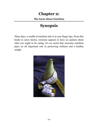 - 8 -
Chapter 2:
The Facts About Nutrition
Synopsis
These days, a wealth of nutrition info is at your finger tips. From diet
books to news stories, everyone appears to have an opinion about
what you ought to be eating. It's no secret that awesome nutrition
plays an all important role in preserving wellness and a healthy
weight.
 