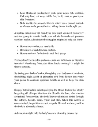 - 10 -
 Lean Meats and poultry: beef, pork, game meats, fish, shellfish.
Pick only lean; cut away visible fats; broil, roast, or poach; cut
skin from fowl.
 Nuts and Seeds: almond, filberts, mixed nuts, peanut, walnut,
sunflower seeds, peanut butter, kidney beans, lentils, split pea.
A healthy eating plan will found you how much you need from every
nutrient group to remain inside your calorie demands and promote
excellent health. A levelheaded eating plan might also help you learn-
 How many calories you need daily.
 How much of each food is a portion.
 How to arrive at fit choices in each food group.
Feeling slow? Having skin problems, pain and inflictions, or digestive
troubles? Wandering from your fitter habits recently? It might be
time to detoxify.
By freeing your body of toxins, then giving your body sound nutrients,
detoxifying might assist in protecting you from disease and renew
your power to continue optimum health as well as help you slim
down.
Simply, detoxification entails purifying the blood. It does this chiefly
by getting rid of impurities from the blood in the liver, where toxins
are refined for excretion. The body likewise eliminates toxins through
the kidneys, bowels, lungs, lymph and skin. When this system is
compromised, impurities are not properly filtrated and every cell in
the body is adversely affected.
A detox plan might help the body's natural cleansing process by:
 
