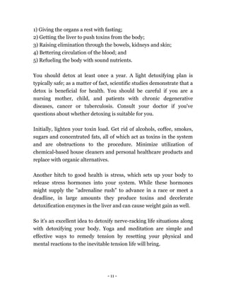 - 11 -
1) Giving the organs a rest with fasting;
2) Getting the liver to push toxins from the body;
3) Raising elimination through the bowels, kidneys and skin;
4) Bettering circulation of the blood; and
5) Refueling the body with sound nutrients.
You should detox at least once a year. A light detoxifying plan is
typically safe; as a matter of fact, scientific studies demonstrate that a
detox is beneficial for health. You should be careful if you are a
nursing mother, child, and patients with chronic degenerative
diseases, cancer or tuberculosis. Consult your doctor if you've
questions about whether detoxing is suitable for you.
Initially, lighten your toxin load. Get rid of alcohols, coffee, smokes,
sugars and concentrated fats, all of which act as toxins in the system
and are obstructions to the procedure. Minimize utilization of
chemical-based house cleaners and personal healthcare products and
replace with organic alternatives.
Another hitch to good health is stress, which sets up your body to
release stress hormones into your system. While these hormones
might supply the "adrenaline rush" to advance in a race or meet a
deadline, in large amounts they produce toxins and decelerate
detoxification enzymes in the liver and can cause weight gain as well.
So it's an excellent idea to detoxify nerve-racking life situations along
with detoxifying your body. Yoga and meditation are simple and
effective ways to remedy tension by resetting your physical and
mental reactions to the inevitable tension life will bring.
 