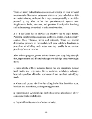 - 12 -
There are many detoxification programs, depending on your personal
requirements. Numerous programs observe a 7-day schedule as this
necessitates fasting on liquids for 2 days, accompanied by a carefully-
planned 5 day diet to let the gastrointestinal system rest.
Supplements, herbs, exercises, and practices like dry-skin brushing
and hydrotherapy are advised to enhance circulation.
A 3 -7 day juice fast is likewise an effective way to expel toxins.
Purifying supplement packages are a different choice, which normally
contain fiber, vitamins, herbs and minerals. There are several
dependable products on the market, with easy to follow directions. A
procedure of drinking only water one day weekly is an ancient
practice of several cultures.
After a detox program, you're able to cleanse your body daily through
diet, supplements and life-style changes which helps keep your weight
down.
1. Ingest plenty of fiber, including brown rice and organically farmed
fresh fruits and vegetables. Beets, radishes, artichokes, cabbage,
broccoli, spirulina, chlorella, and seaweed are excellent detoxifying
foods.
2. Clean and protect the liver by taking herbs like dandelion root,
burdock and milk thistle, and ingesting green tea.
3. Ingest vitamin C, which helps the body generate glutathione, a liver
compound that dispels toxins.
4. Ingest at least two quarts of water each day.
 