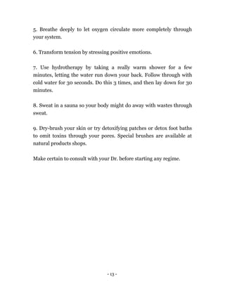- 13 -
5. Breathe deeply to let oxygen circulate more completely through
your system.
6. Transform tension by stressing positive emotions.
7. Use hydrotherapy by taking a really warm shower for a few
minutes, letting the water run down your back. Follow through with
cold water for 30 seconds. Do this 3 times, and then lay down for 30
minutes.
8. Sweat in a sauna so your body might do away with wastes through
sweat.
9. Dry-brush your skin or try detoxifying patches or detox foot baths
to omit toxins through your pores. Special brushes are available at
natural products shops.
Make certain to consult with your Dr. before starting any regime.
 