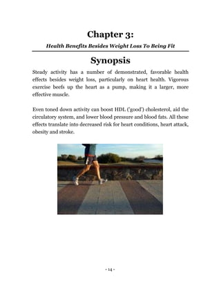 - 14 -
Chapter 3:
Health Benefits Besides Weight Loss To Being Fit
Synopsis
Steady activity has a number of demonstrated, favorable health
effects besides weight loss, particularly on heart health. Vigorous
exercise beefs up the heart as a pump, making it a larger, more
effective muscle.
Even toned down activity can boost HDL ('good') cholesterol, aid the
circulatory system, and lower blood pressure and blood fats. All these
effects translate into decreased risk for heart conditions, heart attack,
obesity and stroke.
 