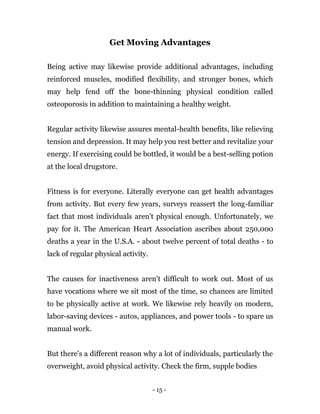 - 15 -
Get Moving Advantages
Being active may likewise provide additional advantages, including
reinforced muscles, modified flexibility, and stronger bones, which
may help fend off the bone-thinning physical condition called
osteoporosis in addition to maintaining a healthy weight.
Regular activity likewise assures mental-health benefits, like relieving
tension and depression. It may help you rest better and revitalize your
energy. If exercising could be bottled, it would be a best-selling potion
at the local drugstore.
Fitness is for everyone. Literally everyone can get health advantages
from activity. But every few years, surveys reassert the long-familiar
fact that most individuals aren't physical enough. Unfortunately, we
pay for it. The American Heart Association ascribes about 250,000
deaths a year in the U.S.A. - about twelve percent of total deaths - to
lack of regular physical activity.
The causes for inactiveness aren't difficult to work out. Most of us
have vocations where we sit most of the time, so chances are limited
to be physically active at work. We likewise rely heavily on modern,
labor-saving devices - autos, appliances, and power tools - to spare us
manual work.
But there's a different reason why a lot of individuals, particularly the
overweight, avoid physical activity. Check the firm, supple bodies
 