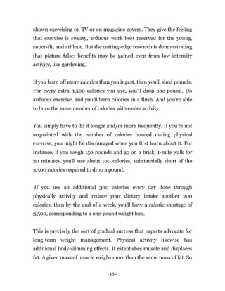 - 16 -
shown exercising on TV or on magazine covers. They give the feeling
that exercise is sweaty, arduous work best reserved for the young,
super-fit, and athletic. But the cutting-edge research is demonstrating
that picture false: benefits may be gained even from low-intensity
activity, like gardening.
If you burn off more calories than you ingest, then you'll shed pounds.
For every extra 3,500 calories you use, you'll drop one pound. Do
arduous exercise, and you'll burn calories in a flush. And you're able
to burn the same number of calories with easier activity:
You simply have to do it longer and/or more frequently. If you're not
acquainted with the number of calories burned during physical
exercise, you might be discouraged when you first learn about it. For
instance, if you weigh 150 pounds and go on a brisk, 1-mile walk for
20 minutes, you'll use about 100 calories, substantially short of the
3,500 calories required to drop a pound.
If you use an additional 300 calories every day done through
physically activity and reduce your dietary intake another 200
calories, then by the end of a week, you'll have a calorie shortage of
3,500, corresponding to a one-pound weight loss.
This is precisely the sort of gradual success that experts advocate for
long-term weight management. Physical activity likewise has
additional body-slimming effects. It establishes muscle and displaces
fat. A given mass of muscle weighs more than the same mass of fat. So
 