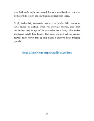 - 17 -
your bath scale might not record dramatic modifications, but your
clothes will be looser, and you'll have a slender body shape.
As physical activity constructs muscle, it might also help counter an
issue caused by dieting. When you decrease calories, your body
metabolism may let up and burn calories more slowly. This makes
additional weight loss harder. But some research advises regular
activity helps correct this lag and makes it easier to keep dropping
pounds.
Read More Next: https://gplinks.co/fz6s
 
