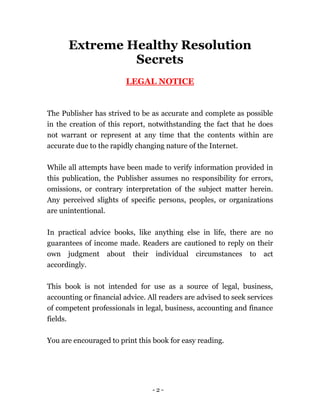 - 2 -
Extreme Healthy Resolution
Secrets
LEGAL NOTICE
The Publisher has strived to be as accurate and complete as possible
in the creation of this report, notwithstanding the fact that he does
not warrant or represent at any time that the contents within are
accurate due to the rapidly changing nature of the Internet.
While all attempts have been made to verify information provided in
this publication, the Publisher assumes no responsibility for errors,
omissions, or contrary interpretation of the subject matter herein.
Any perceived slights of specific persons, peoples, or organizations
are unintentional.
In practical advice books, like anything else in life, there are no
guarantees of income made. Readers are cautioned to reply on their
own judgment about their individual circumstances to act
accordingly.
This book is not intended for use as a source of legal, business,
accounting or financial advice. All readers are advised to seek services
of competent professionals in legal, business, accounting and finance
fields.
You are encouraged to print this book for easy reading.
 
