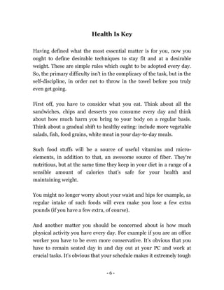 - 6 -
Health Is Key
Having defined what the most essential matter is for you, now you
ought to define desirable techniques to stay fit and at a desirable
weight. These are simple rules which ought to be adopted every day.
So, the primary difficulty isn't in the complicacy of the task, but in the
self-discipline, in order not to throw in the towel before you truly
even get going.
First off, you have to consider what you eat. Think about all the
sandwiches, chips and desserts you consume every day and think
about how much harm you bring to your body on a regular basis.
Think about a gradual shift to healthy eating: include more vegetable
salads, fish, food grains, white meat in your day-to-day meals.
Such food stuffs will be a source of useful vitamins and micro-
elements, in addition to that, an awesome source of fiber. They're
nutritious, but at the same time they keep in your diet in a range of a
sensible amount of calories that’s safe for your health and
maintaining weight.
You might no longer worry about your waist and hips for example, as
regular intake of such foods will even make you lose a few extra
pounds (if you have a few extra, of course).
And another matter you should be concerned about is how much
physical activity you have every day. For example if you are an office
worker you have to be even more conservative. It's obvious that you
have to remain seated day in and day out at your PC and work at
crucial tasks. It's obvious that your schedule makes it extremely tough
 