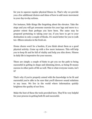 - 7 -
for you to squeeze regular physical fitness in. That's why we provide
you a few additional choices and ideas of how to add more movement
to your day-to-day actions.
For instance, little things like forgetting about the elevator. Take the
steps and you will get awesome exercise for your legs and move to a
greater extent than perhaps you have been. The same may be
proposed pertaining to taking your car, if you have to get to your
destination in only a couple of blocks. It's much better for you to walk
ten -fifteen minutes in the fresh air.
Home chores won't be a burden, if you think about them as a good
physical activity. Come up with a few more instances. This will help
you to keep fit and be full of vitality and help you slim down. Fitness
in daily life is imperative for your success.
These are simply a couple of hints to get you on the path to being
successful in getting in shape and slimming down, as being fit means
success in other parts of life as well. This is what everyone wants, isn’t
it?
That's why if you're properly armed with the knowledge to be fit and
successful you're able to be sure that you’ll discover sound solutions
to any issue. We live in the world where information quickly
heightens the quality of our lives.
Make the best of these the tools provided here. They'll be very helpful
for your process in getting both fit and successful.
 