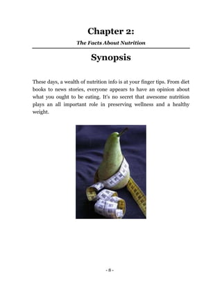 - 8 -
Chapter 2:
The Facts About Nutrition
Synopsis
These days, a wealth of nutrition info is at your finger tips. From diet
books to news stories, everyone appears to have an opinion about
what you ought to be eating. It's no secret that awesome nutrition
plays an all important role in preserving wellness and a healthy
weight.
 