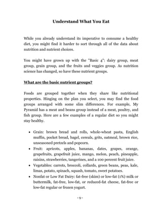 - 9 -
Understand What You Eat
While you already understand its imperative to consume a healthy
diet, you might find it harder to sort through all of the data about
nutrition and nutrient choices.
You might have grown up with the "Basic 4": dairy group, meat
group, grain group, and the fruits and veggies group. As nutrition
science has changed, so have these nutrient groups.
What are the basic nutrient groups?
Foods are grouped together when they share like nutritional
properties. Hinging on the plan you select, you may find the food
groups arranged with some slim differences. For example, My
Pyramid has a meat and beans group instead of a meat, poultry, and
fish group. Here are a few examples of a regular diet so you might
stay healthy.
 Grain: brown bread and rolls, whole-wheat pasta, English
muffin, pocket bread, bagel, cereals, grits, oatmeal, brown rice,
unseasoned pretzels and popcorn.
 Fruit: apricots, apples, bananas, dates, grapes, orange,
grapefruits, grapefruit juice, mango, melon, peach, pineapple,
raisins, strawberries, tangerines, and a 100 percent fruit juice.
 Vegetables: carrots, broccoli, collards, green beans, peas, kale,
limas, potato, spinach, squash, tomato, sweet potatoes.
 Nonfat or Low Fat Dairy: fat-free (skim) or low-fat (1%) milk or
buttermilk, fat-free, low-fat, or reduced-fat cheese, fat-free or
low-fat regular or frozen yogurt.
 