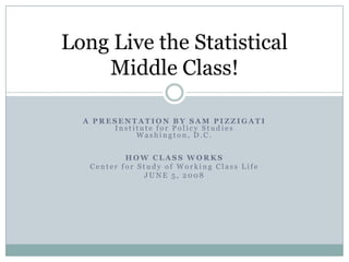 Long Live the Statistical
    Middle Class!

  A PRESENTATION BY SAM PIZZIGATI
       Institute for Policy Studies
            Washington, D.C.


           HOW CLASS WORKS
   Center for Study of Working Class Life
               JUNE 5, 2008
 