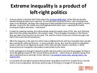 Extreme inequality is a product of
left-right politics
•

A recent article in the New York Times about the ‘sinking middle class’ of the USA was heavily
tweeted and generated much comment. Its central point was that the elite, now including many
super-rich individuals, has been the only group to have benefited from economic growth in recent
decades. Income for the middle class had stagnated while their costs – especially for health,
housing and higher education – had soared.

•

It made for sobering reading, but unfortunately tended to repeat some of the ‘zero sum’ thinking
that entrenches deep inequalities. One section reads: ‘The real wages of workers on the factory
floor are lower than they were in the early ’70s. And the richest 10 percent of Americans get over
half of the income America produces.’

•

What this disguises is the extent to which many enlightened firms with low inequality have actually
been among the stellar performers – in pure economic terms; also, how the extreme inequalities
result in part due to an oligarchical nature of the USA and other western countries, in which
financial services have gotten themselves underwritten by the state.

•

In this arrangement, they get to keep the profits and dump their risks onto the taxpayer. So they’re
not really getting a share of ‘the income America produces’ – rather they are allowed to keep their
state-subsidized casino winnings. Simon Johnson is an excellent writer who, among others, has
exposed this.

•

It suits both left and right to pretend that extreme inequalities result from ‘market forces’, but the
truth is more complicated. Our binary political way of thinking is no longer fit for purpose.

 