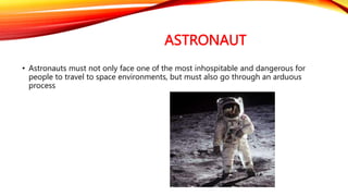 ASTRONAUT
• Astronauts must not only face one of the most inhospitable and dangerous for
people to travel to space environments, but must also go through an arduous
process
 