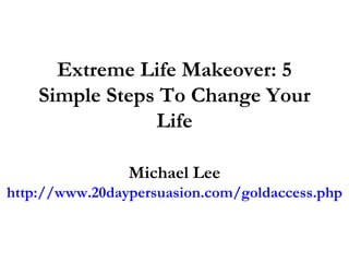 Extreme Life Makeover: 5 Simple Steps To Change Your Life Michael Lee http://www.20daypersuasion.com/goldaccess.php 