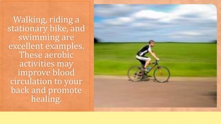 Walking, riding a
stationary bike, and
swimming are
excellent examples.
These aerobic
activities may
improve blood
circulation to your
back and promote
healing.
 