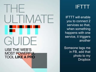 IFTTT
IFTTT will enable
you to connect 2
services so that,
when something
happens with one
service, it triggers
another
Someone tags me
in FB, add that
photo to my
Dropbox

 