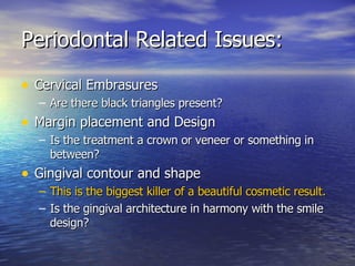 Periodontal Related Issues: Cervical Embrasures Are there black triangles present? Margin placement and Design Is the treatment a crown or veneer or something in between? Gingival contour and shape This is the biggest killer of a beautiful cosmetic result. Is the gingival architecture in harmony with the smile design? 