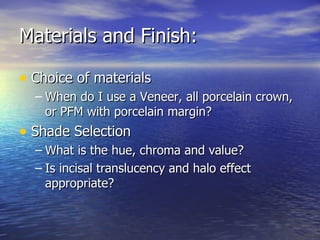 Materials and Finish: Choice of materials When do I use a Veneer, all porcelain crown, or PFM with porcelain margin? Shade Selection What is the hue, chroma and value? Is incisal translucency and halo effect appropriate? 