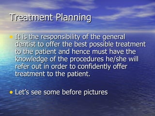 Treatment Planning It is the responsibility of the general dentist to offer the best possible treatment to the patient and hence must have the knowledge of the procedures he/she will refer out in order to confidently offer treatment to the patient. Let’s see some before pictures 