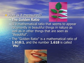 How is it measured? The Golden Ratio is a mathematical ratio that seems to appear recurrently in beautiful things in nature as well as in other things that are seen as "Beautiful". The "Golden Ratio" is a mathematical ratio of  1.618:1 , and the number  1.618  is called " Phi ". 