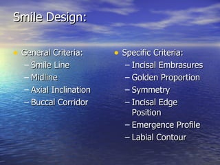 Smile Design: General Criteria: Smile Line Midline Axial Inclination Buccal Corridor Specific Criteria: Incisal Embrasures Golden Proportion Symmetry Incisal Edge Position Emergence Profile Labial Contour 