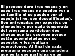 El proceso dura tres meses y en esos tres meses no pueden ver a su familia ni se pueden ver al espejo (si no, son descalificadas). Son entrenadas por expertos en gimnasios y por cada temporada del programa participan dos chavas que las escogen porque están acomplejadas por su aspecto, y les realizan operaciones. Al final de cada programa escogen una ganadora que es la que participa en un concurso de belleza.   