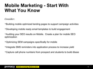 Mobile Marketing - Start With
What You Know
Consider:

Building mobile optimized landing pages to support campaign activities
Developing mobile ready email templates to build engagement
Auditing your SEO results on Mobile. Create a plan for mobile SEO
optimization

Optimizing SEM campaigns specifically for mobile
Integrate SMS reminders into application process to increase yield
Capture cell phone numbers from prospect and students to build dbase




               Mobile is Coming; Mobile is Here!                          12
 