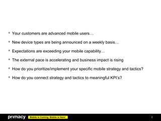 Your customers are advanced mobile users…
 New device types are being announced on a weekly basis…
 Expectations are exceeding your mobile capability…
 The external pace is accelerating and business impact is rising
 How do you prioritize/implement your specific mobile strategy and tactics?
 How do you connect strategy and tactics to meaningful KPI’s?




            Mobile is Coming; Mobile is Here!                                  2
 