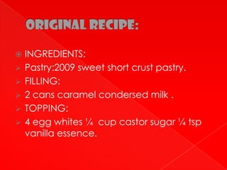  INGREDIENTS:
 Pastry:2009 sweet short crust pastry.
 FILLING:
 2 cans caramel condersed milk .
 TOPPING:
 4 egg whites ¼ cup castor sugar ¼ tsp
  vanilla essence.
 