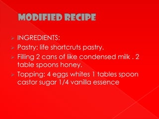    INGREDIENTS:
   Pastry: life shortcruts pastry.
   Filling 2 cans of like condensed milk . 2
    table spoons honey.
   Topping: 4 eggs whites 1 tables spoon
    castor sugar 1/4 vanilla essence
 