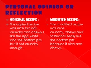 PERSONAL OPINION OR
REFLECTION
   Original recipe :        Modified recipe :
   The original recipe      The modified recipe
    was nice but not          was nice
    crunchy and chewy I       crunchy, chewy and
    like the egg white        tasteand I really like
    and the bottom pits       the bottom pits
    but it not crunchy        because it nice and
    enough.                   chewy.
 