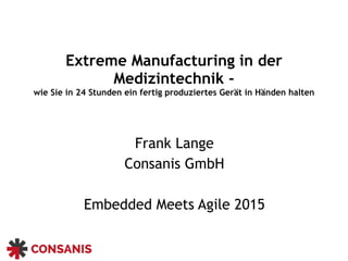 Extreme Manufacturing in der
Medizintechnik -
wie Sie in 24 Stunden ein fertig produziertes Gerät in Händen halten
Frank Lange
Consanis GmbH
Embedded Meets Agile 2015
 