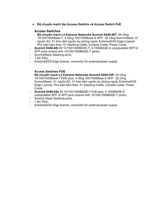 c. Bộ chuyển mạch lớp Access Switchs và Access Switch PoE
Access Switches
Bộ chuyển mạch L3 Extreme Networks Summit X440-48T, 48 cổng
10/100/1000Base-T, 4 cổng 100/1000Base-X SFP, 02 cổng SummitStack, 01
nguồn AC, 01 khe cắm nguồn dự phòng ngoài, ExtremeXOS Edge License.
Phụ kiện kèm theo: 01 Stacking Cable, Console Cable, Power Cords.
- Summit X440-48t 48 10/100/1000BASE-T, 4 1000BASE-X unpopulated SFP (4
SFP ports shared with 10/100/1000BASE-T ports),
- SummitStack Stacking ports,
- 1 AC PSU,
- ExtremeXOS Edge license, connector for external power supply
Access Switches POE
Bộ chuyển mạch L3 Extreme Networks Summit X440-24P, 24 cổng
10/100/1000Base-T POE-plus, 4 cổng 100/1000Base-X SFP, 02 cổng
SummitStack, 01 nguồn AC, 01 khe cắm nguồn dự phòng ngoài, ExtremeXOS
Edge License. Phụ kiện kèm theo: 01 Stacking Cable, Console Cable, Power
Cords.
- Summit X440-24p 24 10/100/1000BASE-T PoE-plus, 4 1000BASE-X
unpopulated SFP (4 SFP ports shared with 10/100/1000BASE-T ports),
- Summit Stack Stacking ports,
- 1 AC PSU,
- ExtremeXOS Edge license, connector for external power supply
 