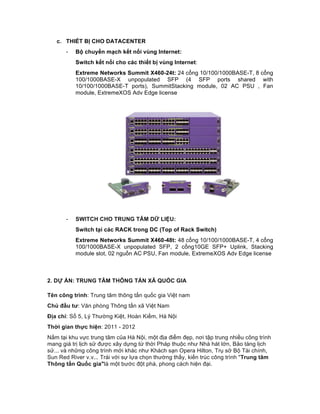 c. THIẾT BỊ CHO DATACENTER
- Bộ chuyển mạch kết nối vùng Internet:
Switch kết nối cho các thiết bị vùng Internet:
Extreme Networks Summit X460-24t: 24 cổng 10/100/1000BASE-T, 8 cổng
100/1000BASE-X unpopulated SFP (4 SFP ports shared with
10/100/1000BASE-T ports), SummitStacking module, 02 AC PSU , Fan
module, ExtremeXOS Adv Edge license
- SWITCH CHO TRUNG TÂM DỮ LIỆU:
Switch tại các RACK trong DC (Top of Rack Switch)
Extreme Networks Summit X460-48t: 48 cổng 10/100/1000BASE-T, 4 cổng
100/1000BASE-X unpopulated SFP, 2 cổng10GE SFP+ Uplink, Stacking
module slot, 02 nguồn AC PSU, Fan module, ExtremeXOS Adv Edge license
2. DỰ ÁN: TRUNG TÂM THÔNG TẤN XÃ QUỐC GIA
Tên công trình: Trung tâm thông tấn quốc gia Việt nam
Chủ đầu tư: Văn phòng Thông tấn xã Việt Nam
Địa chỉ: Số 5, Lý Thường Kiệt, Hoàn Kiếm, Hà Nội
Thời gian thực hiện: 2011 - 2012
Nằm tại khu vực trung tâm của Hà Nội, một địa điểm đẹp, nơi tập trung nhiều công trình
mang giá trị lịch sử được xây dựng từ thời Pháp thuộc như Nhà hát lớn, Bảo tàng lịch
sử... và những công trình mới khác như Khách sạn Opera Hilton, Trụ sở Bộ Tài chính,
Sun Red River v.v... Trái với sự lựa chọn thường thấy, kiến trúc công trình "Trung tâm
Thông tấn Quốc gia"là một bước đột phá, phong cách hiện đại.
 