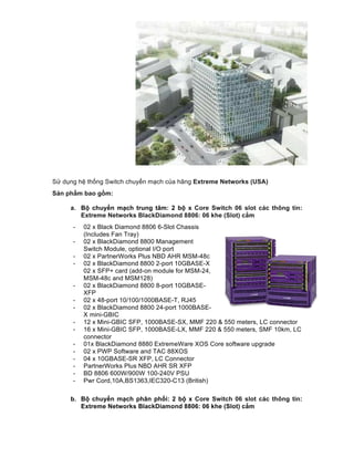 Sử dụng hệ thống Switch chuyển mạch của hãng Extreme Networks (USA)
Sản phẩm bao gồm:
a. Bộ chuyển mạch trung tâm: 2 bộ x Core Switch 06 slot các thông tin:
Extreme Networks BlackDiamond 8806: 06 khe (Slot) cắm
- 02 x Black Diamond 8806 6-Slot Chassis
(Includes Fan Tray)
- 02 x BlackDiamond 8800 Management
Switch Module, optional I/O port
- 02 x PartnerWorks Plus NBD AHR MSM-48c
- 02 x BlackDiamond 8800 2-port 10GBASE-X
02 x SFP+ card (add-on module for MSM-24,
MSM-48c and MSM128)
- 02 x BlackDiamond 8800 8-port 10GBASE-
XFP
- 02 x 48-port 10/100/1000BASE-T, RJ45
- 02 x BlackDiamond 8800 24-port 1000BASE-
X mini-GBIC
- 12 x Mini-GBIC SFP, 1000BASE-SX, MMF 220 & 550 meters, LC connector
- 16 x Mini-GBIC SFP, 1000BASE-LX, MMF 220 & 550 meters, SMF 10km, LC
connector
- 01x BlackDiamond 8880 ExtremeWare XOS Core software upgrade
- 02 x PWP Software and TAC 88XOS
- 04 x 10GBASE-SR XFP, LC Connector
- PartnerWorks Plus NBD AHR SR XFP
- BD 8806 600W/900W 100-240V PSU
- Pwr Cord,10A,BS1363,IEC320-C13 (British)
b. Bộ chuyển mạch phân phối: 2 bộ x Core Switch 06 slot các thông tin:
Extreme Networks BlackDiamond 8806: 06 khe (Slot) cắm
 
