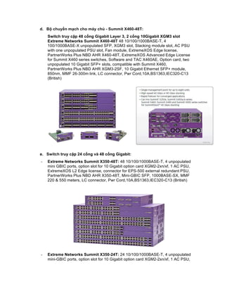 d. Bộ chuyển mạch cho máy chủ - Summit X460-48T:
Switch truy cập 48 cổng Gigabit Layer 3, 2 cổng 10Gigabit XGM3 slot
Extreme Networks Summit X460-48T 48 10/100/1000BASE-T, 4
100/1000BASE-X unpopulated SFP, XGM3 slot, Stacking module slot, AC PSU
with one unpopulated PSU slot, Fan module, ExtremeXOS Edge license,
PartnerWorks Plus NBD AHR X460-48T, ExtremeXOS Advanced Edge License
for Summit X460 series switches, Software and TAC X460AE, Option card, two
unpopulated 10 Gigabit SFP+ slots, compatible with Summit X460,
PartnerWorks Plus NBD AHR XGM3-2SF, 10 Gigabit Ethernet SFP+ module,
850nm, MMF 26-300m link, LC connector, Pwr Cord,10A,BS1363,IEC320-C13
(British)
e. Switch truy cập 24 cổng và 48 cổng Gigabit:
- Extreme Networks Summit X350-48T: 48 10/100/1000BASE-T, 4 unpopulated
mini GBIC ports, option slot for 10 Gigabit option card XGM2-2xn/xf, 1 AC PSU,
ExtremeXOS L2 Edge license, connector for EPS-500 external redundant PSU,
PartnerWorks Plus NBD AHR X350-48T, Mini-GBIC SFP, 1000BASE-SX, MMF
220 & 550 meters, LC connector, Pwr Cord,10A,BS1363,IEC320-C13 (British)
- Extreme Networks Summit X350-24T: 24 10/100/1000BASE-T, 4 unpopulated
mini-GBIC ports, option slot for 10 Gigabit option card XGM2-2xn/xf, 1 AC PSU,
 