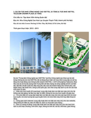 3. DỰ ÁN TOÀ NHÀ CÔNG NGHỆ CAO VIETTEL 25 TẦNG & TOÀ NHÀ VIETTEL
TELECOM CROWN PLAZA 25 TẦNG
Chủ đầu tư: Tập đoàn Viễn thông Quân đội
Địa chỉ: Khu Công Nghệ Cao Hoà Lạc (huyện Thạch Thất, thành phố Hà Nội)
Địa	chỉ	toà	nhà	Crown:	Đường	Lê	Đức	Thọ,	Mỹ	Đình,	H.Từ	Liêm,	Hà	Nội
Thời gian thực hiện: 2012 - 2013
Dự án “Trung tâm Công nghệ cao VIETTEL” tại Khu Công nghệ cao Hòa Lạc là một
trong những dự án mà VIETTEL đã và đang thực hiện với mục đích cung cấp cơ sở hạ
tầng cho hoạt động của Công ty liên doanh VIETTEL – CHT (Chunghwa Telecom). Mục
tiêu của dự án là xây dựng một Trung tâm dữ liệu mạng và công nghiệp số lớn và hiện
đại, đạt tiêu chuẩn quốc tế, đáp ứng yêu cầu của các khách hàng như Chính phủ, các
Ngân hàng, tập đoàn lớn, công ty đa quốc gia, các nhà cung cấp dịch vụ số với các loại
hình dịch vụ sau:
o Giáo dục trực tuyến (E-Learning): cung cấp hoặc làm nơi đặt các máy chủ cho hệ
thống các bài giảng, tài liệu học tập, từ điển, thông tin tra cứu trực tuyến về giáo dục
o Trò chơi điện tử: cung cấp hoặc làm nơi đặt các máy chủ cho các loại hình trò chơi
trực tuyến, trò chơi tương tác qua truyền hình, trò chơi trên máy tính hay điện thoại di
động
o Cổng giao dịch Internet: cung cấp hoặc làm nơi đặt các máy chủ cho các website,
cổng thông tin điện tử, báo chí điện tử, dịch vụ mua bán qua mạng...
o Dịch vụ mạng di động: cung cấp hoặc làm nơi đặt các máy chủ cho các loại hình
dịch vụ tải nhạc chuông, hình ảnh, logo, thông tin kinh tế, xã hội, thể thao, giao thông,
 