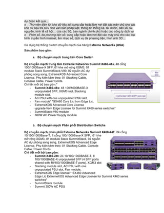 dự đoán kết quả…
o Thư viện điện tử, kho dữ liệu số: cung cấp hoặc làm nơi đặt các máy chủ cho các
kho dữ liệu tra cứu như văn bản pháp luật, thông tin thống kê, tài chính, dân số, tài
nguyên, kinh tế xã hội… của các Bộ, ban ngành chính phủ hoặc các công ty dịch vụ
o Phim số, đa phương tiện số: cung cấp hoặc làm nơi đặt các máy chủ cho các loại
hình truyền hình internet, âm nhạc số, dịch vụ đa phương tiện, hình ảnh 3D…
Sử dụng hệ thống Switch chuyển mạch của hãng Extreme Networks (USA)
Sản phẩm bao gồm:
a. Bộ chuyển mạch trung tâm Core Switch
Bộ chuyển mạch trung tâm Extreme Networks Summit X460-48x, 48 cổng
100/1000Base-X SFP, 01 khe mở rộng XGM3, 01
module Stack SummitStack-V80, 02 nguồn AC dự
phòng song song, ExtremeXOS Advanced Core
License. Phụ kiện kèm theo: 01 Stacking Cable,
Console Cable, Power Cords.
Chi tiết mỗi bộ bao gồm:"
- Summit X460-48x: 48 100/1000BASE-X
unpopulated SFP, XGM3 slot, Stacking
module slot,
- AC PSU with one unpopulated PSU slot,
- Fan module" "SX460 Core Lic from Edge Lic,
- ExtremeXOS Advanced Core License
upgrade from Edge License for Summit X460 series switches"
- SummitStack-V80 module
- 300W AC Power Supply module
b. Bộ chuyển mạch Phân phối Distribution Switchs
Bộ chuyển mạch phân phối Extreme Networks Summit X460-24T, 24 cổng
10/100/1000Base-T, 8 cổng 100/1000Base-X SFP, 01 khe
mở rộng XGM3, 01 module Stack SummitStack, 02 nguồn
AC dự phòng song song, ExtremeXOS Advanced Edge
License. Phụ kiện kèm theo: 01 Stacking Cable, Console
Cable, Power Cords.
Chi tiết mỗi bộ bao gồm:
- Summit X460-24t: 24 10/100/1000BASE-T, 8
100/1000BASE-X unpopulated SFP (4 SFP ports
shared with 10/100/1000BASE-T ports), XGM3 slot
- Stacking module slot, AC PSU with one
unpopulated PSU slot, Fan module,
- ExtremeXOS Edge license" "SX460 Advanced
Edge Lic ExtremeXOS Advanced Edge License for Summit X460 series
switches"
- SummitStack module
- Summit 300W AC PSU
 