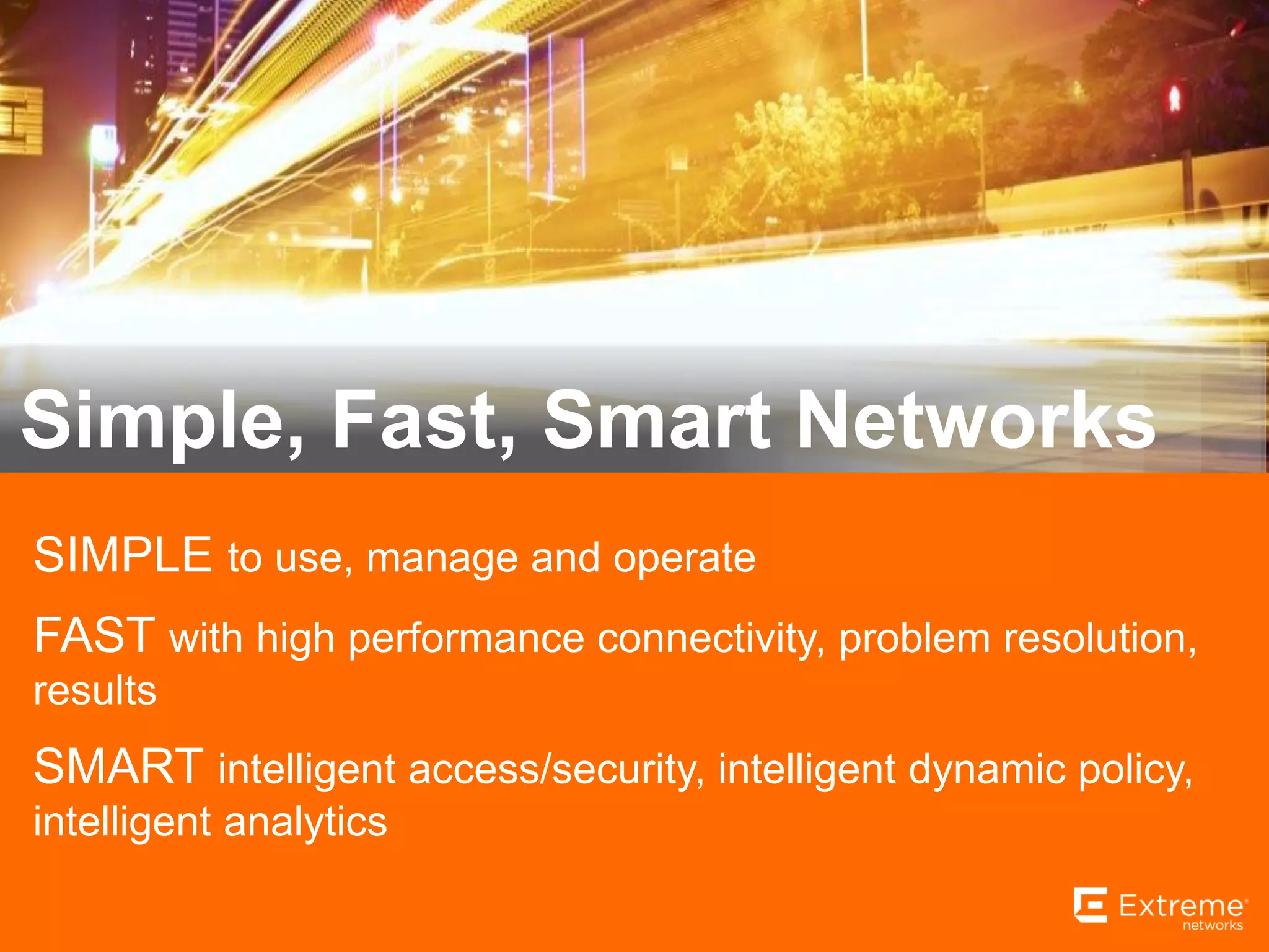 10
SIMPLE to use, manage and operate
FAST with high performance connectivity, problem resolution,
results
SMART intelligent access/security, intelligent dynamic policy,
intelligent analytics
Simple, Fast, Smart Networks
 