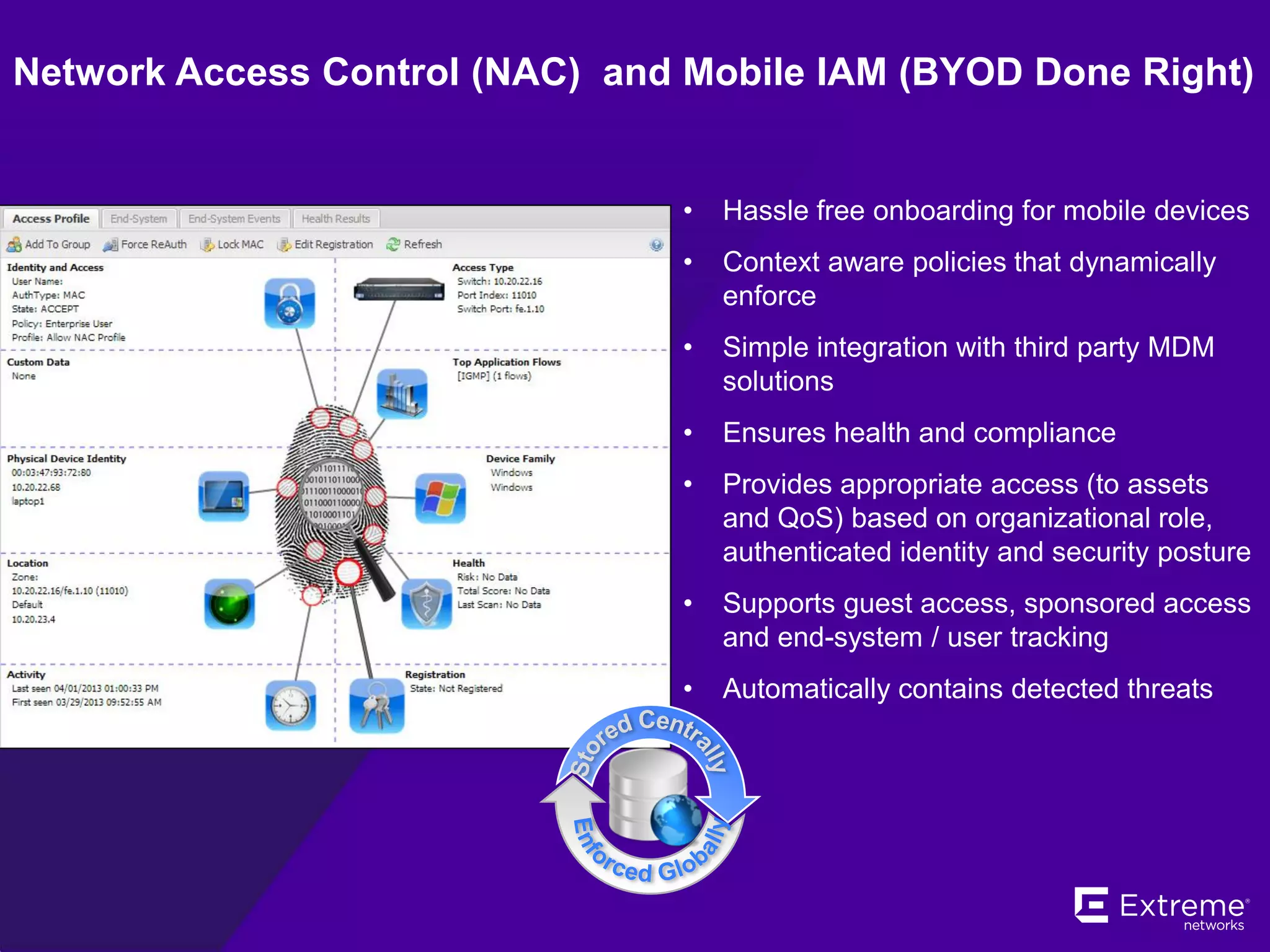 • Hassle free onboarding for mobile devices
• Context aware policies that dynamically
enforce
• Simple integration with third party MDM
solutions
• Ensures health and compliance
• Provides appropriate access (to assets
and QoS) based on organizational role,
authenticated identity and security posture
• Supports guest access, sponsored access
and end-system / user tracking
• Automatically contains detected threats
Network Access Control (NAC) and Mobile IAM (BYOD Done Right)
 
