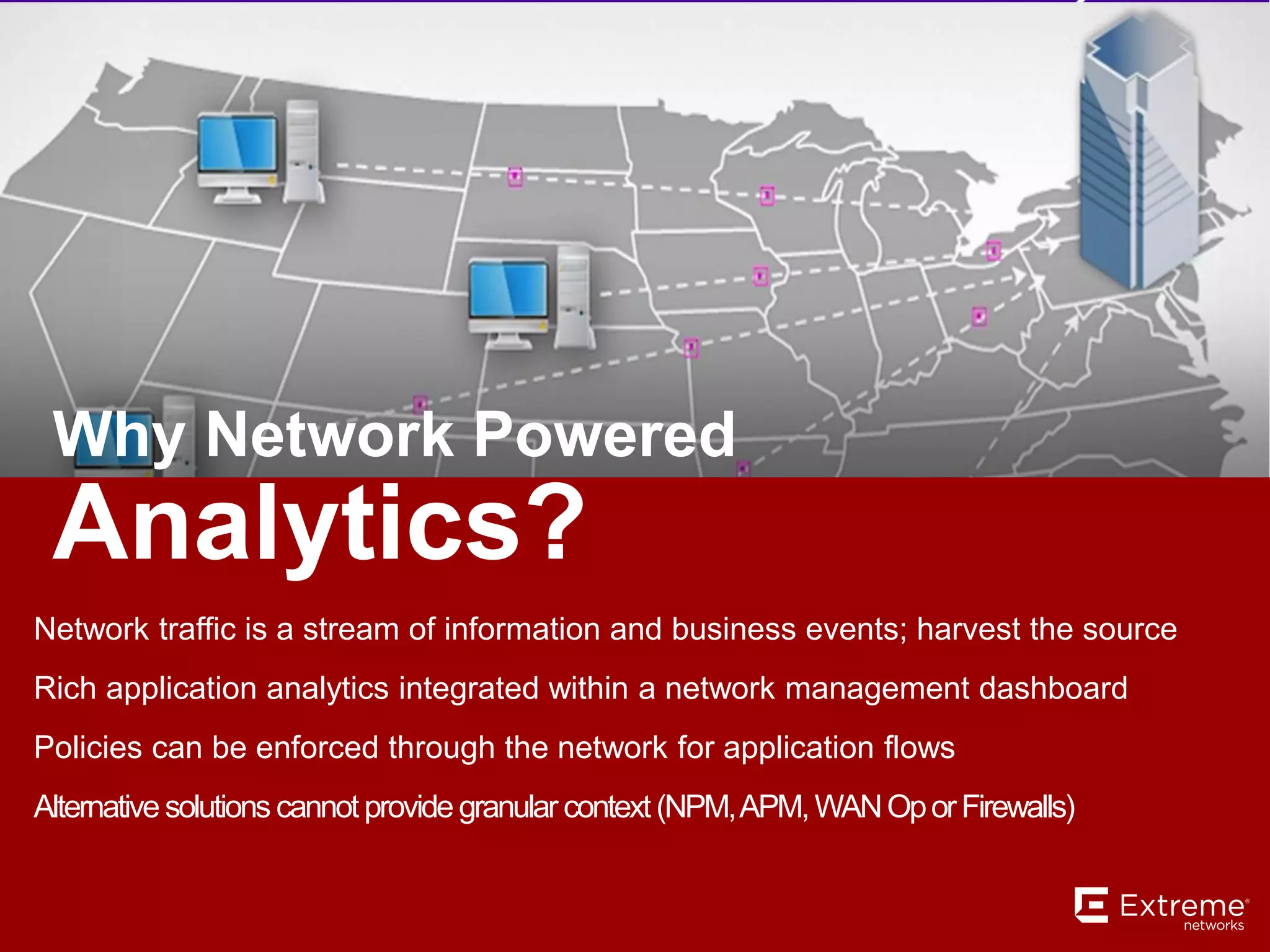 Analytics?
Why Network Powered
Network traffic is a stream of information and business events; harvest the source
Rich application analytics integrated within a network management dashboard
Policies can be enforced through the network for application flows
Alternative solutions cannotprovide granular context(NPM,APM,WANOporFirewalls)
 