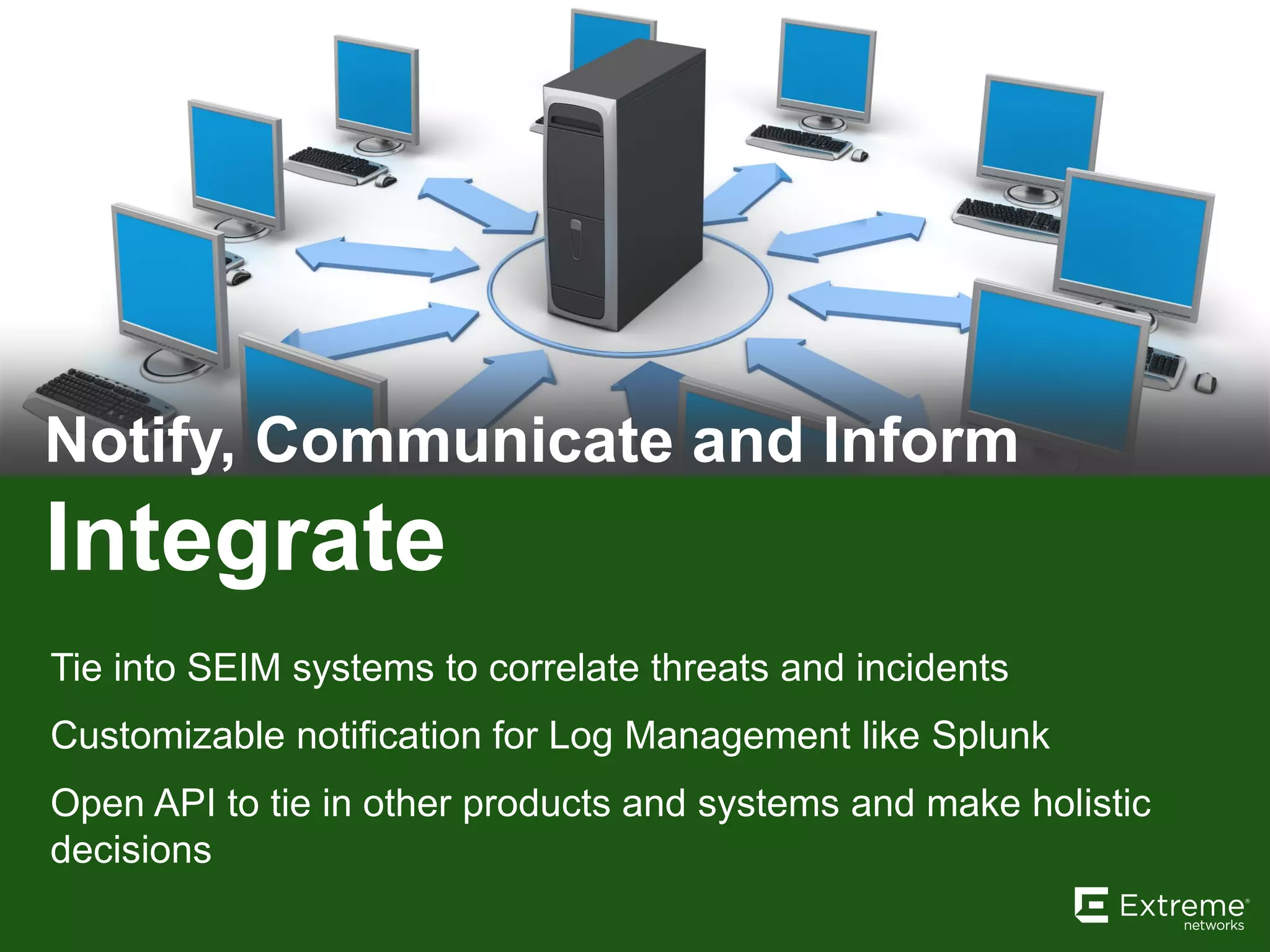 Integrate
Notify, Communicate and Inform
Tie into SEIM systems to correlate threats and incidents
Customizable notification for Log Management like Splunk
Open API to tie in other products and systems and make holistic
decisions
 