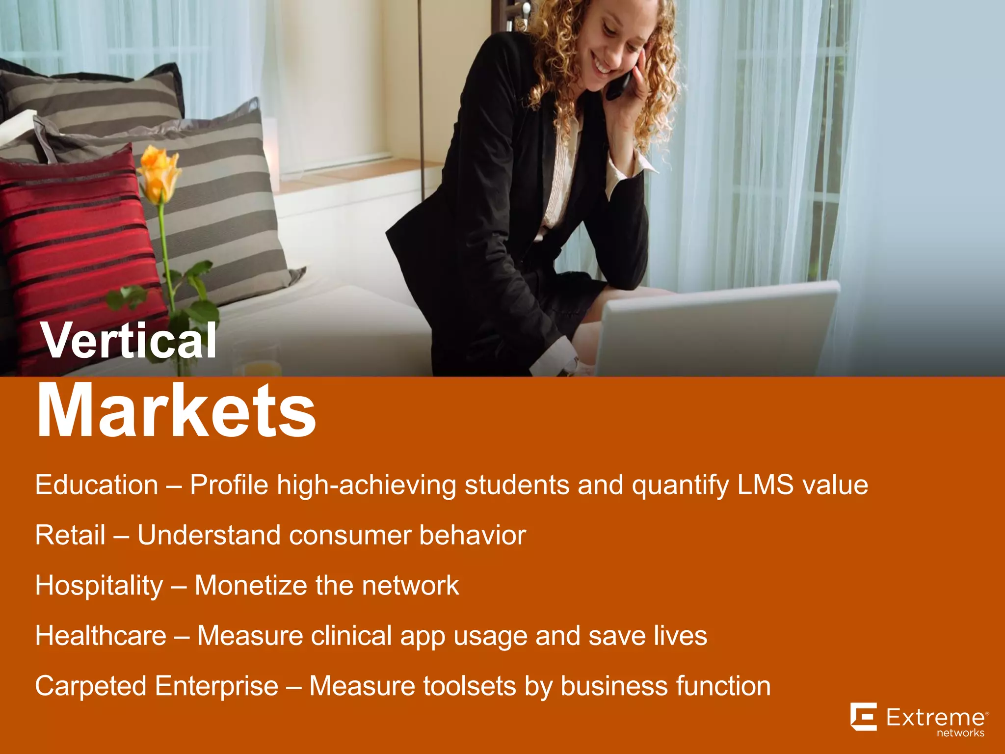 Markets
Vertical
Education – Profile high-achieving students and quantify LMS value
Retail – Understand consumer behavior
Hospitality – Monetize the network
Healthcare – Measure clinical app usage and save lives
Carpeted Enterprise – Measure toolsets by business function
 