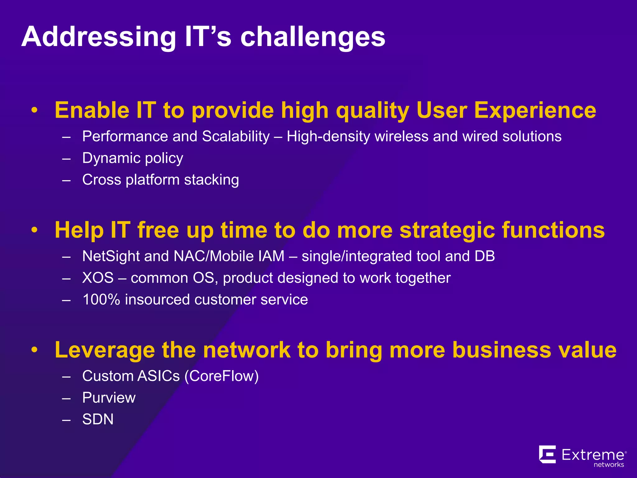 Addressing IT’s challenges
• Enable IT to provide high quality User Experience
– Performance and Scalability – High-density wireless and wired solutions
– Dynamic policy
– Cross platform stacking
• Help IT free up time to do more strategic functions
– NetSight and NAC/Mobile IAM – single/integrated tool and DB
– XOS – common OS, product designed to work together
– 100% insourced customer service
• Leverage the network to bring more business value
– Custom ASICs (CoreFlow)
– Purview
– SDN
 