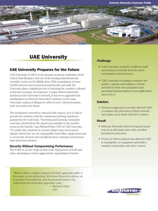 Challenge
Solution
Result
UAE University Prepares for the Future
UAE University
Extreme Networks Customer Profile
“Where other vendors require forklift upgrades after a
five year write-off period, Extreme Networks allows us
to protect investments and boost performance by
requiring incremental upgrades only."
— Michael Dobe
— CIO
UAE University (UAEU) is the premier academic institution of the
United Arab Emirates and one of the leading educational and
scientific centers in the Middle East. With a population of some
16,000 students and several thousand faculty and staff, the
University plays a significant role in fostering the country's cultural,
social and economic development. A major driver behind this
ambition is the University's network. It has been upgraded and
standardized on Extreme Networks® solutions on the main
University campus at Maqam in order to meet critical demands,
both now and in the future.
The institution's network is critical in this respect, as it is vital to
provide the students with the continuous learning experience
pursued by the University. "Our living and learning community
concepts extends from the classrooms and labs to the student
rooms in the hostels," says Michael Dobe, CIO of UAE University.
"To enable this, students in several colleges have been issued
laptops which they use for running Microsoft Office applications and
to access the Internet and our Blackboard e-learning environment,
both wired and wireless.
Security Without Compromising Performance
The UAEU is on the verge of wide-scale deployment of VoIP and
video streaming as well as aggressively expanding its wireless
• UAE University needed to enable its staff
and students to benefit from the latest
technological advancements.
• UAE University is seeking to improve the
quality, capacity and resilience of their
network for their user population and
upcoming implementations of new applications
and services.
• Extreme Networks delivered superior prod-
ucts at an affordable price with excellent
investment protection.
• Fewer yet better partners has allowed UAEU
to standardize on equipment and build a
valuable relationship with their vendors.
• Extreme's approach to security allowed UAEU
to enhance the protection of their network
and deploy an in-depth defensive solution.
 