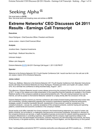 Extreme Networks' CEO Discusses Q4 2011 Results - Earnings Call Transcript - Seeking ... Page 1 of 14




Get email alerts on EXTR
New: Get email alerts with breaking news and articles on EXTR



Extreme Networks' CEO Discusses Q4 2011
Results - Earnings Call Transcript
Executives

Oscar Rodriguez - Chief Executive Officer, President and Director

James Judson - Interim Chief Financial Officer

Analysts

Jonathan Kees - Capstone Investments

Sanjit Singh - Wedbush Securities Inc.

Unknown Analyst -

William John Nasgovitz

Extreme Networks (EXTR) Q4 2011 Earnings Call August 1, 2011 5:00 PM ET

Operator

Welcome to the Extreme Networks' 2011 Fourth Quarter Conference Call. I would now like to turn the call over to Mr.
Jim Judson, Interim CFO of Extreme Networks.

James Judson

Thank you, Matthew. Welcome to the Extreme Networks' 2011 Fourth Quarter Conference Call. [Operator Instructions]
On the call today from Extreme Networks are Oscar Rodriguez, President and CEO; and myself, Jim Judson, Interim
CFO. As a reminder this conference is being recorded today, August 1, 2011.

This afternoon, Extreme Networks issued a press release announcing the company's fiscal results for the fourth quarter
of 2011. A copy of this release and a slide presentation of the supporting financial materials are available in the Investor
Relations section of the company's website at www.extremenetworks.com. This call is being broadcast live over the
Internet, and will be posted on the Extreme Networks' website for a replay shortly after the conclusion of the call.

Extreme Networks wants to remind you that this conference call contains forward-looking statements that involve risks
and uncertainties, including statements regarding the company's expectations regarding its financial performance,
strategies, growth of customer bandwidth demand, development of new products, customer acceptance of the
company's products -- excuse me, customer acceptance of the company's products, customer buying and spending
patterns, overall trends and economic conditions in the company's markets.

Actual results could differ materially from those projected in the forward-looking statements as a result of certain risk
factors including, but not limited to, a challenging macroeconomic environment worldwide, fluctuations in demand for
the company's products and services, a highly competitive business environment for network switching equipment, the
company's effectiveness in controlling expenses, the possibility that the company might experience delays in the
development of the new technologies and products, customer response to its new technology and products, the timing
of any recovery in the global economy, risks related to pending or future litigation, and the dependency on third parties




http://seekingalpha.com/article/283717-extreme-networks-ceo-discusses-q4-2011-results-ea... 2/9/2012
 