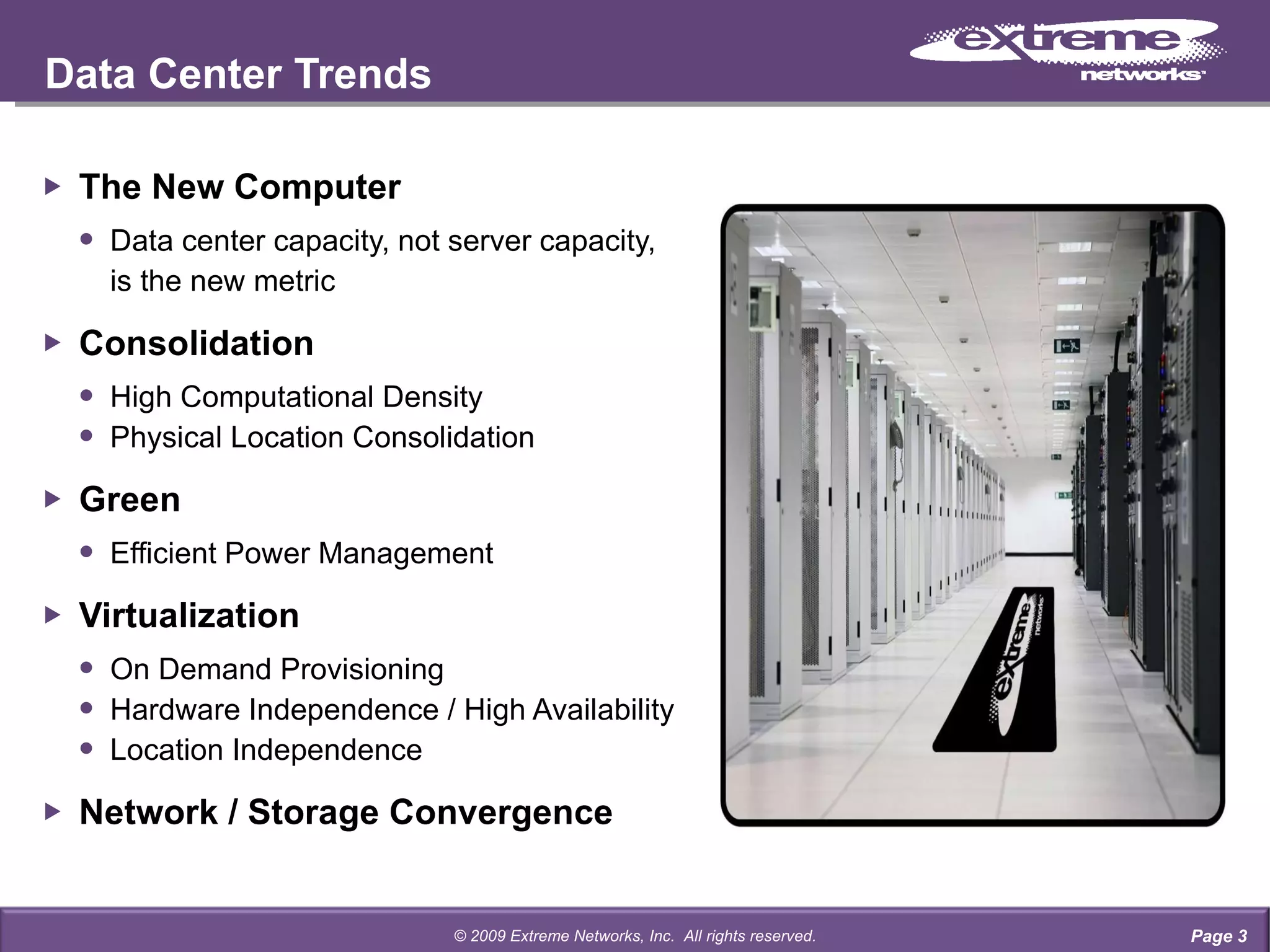 The New Computer Data center capacity, not server capacity, is the new metric Consolidation High Computational Density Physical Location Consolidation Green Efficient Power Management Virtualization On Demand Provisioning Hardware Independence / High Availability Location Independence Network / Storage Convergence Data Center Trends Page  © 2009 Extreme Networks, Inc.  All rights reserved. 