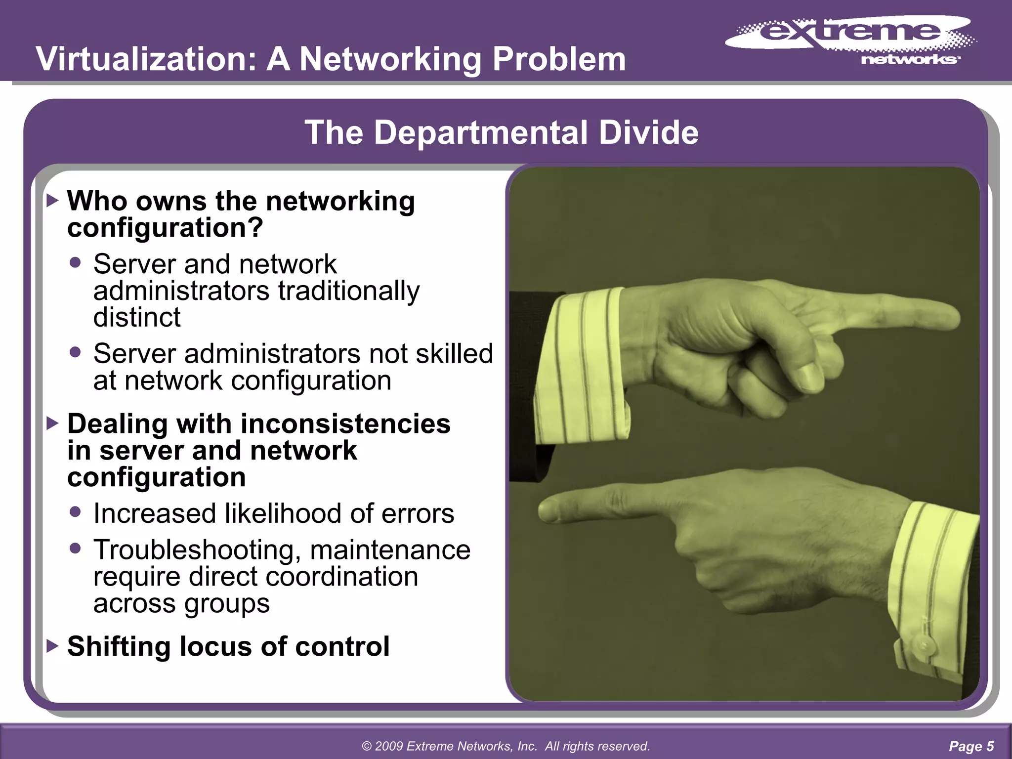 The Departmental Divide Who owns the networking configuration? Server and network  administrators traditionally  distinct Server administrators not skilled  at network configuration Dealing with inconsistencies  in server and network  configuration Increased likelihood of errors Troubleshooting, maintenance  require direct coordination  across groups Shifting locus of control Virtualization: A Networking Problem Page  © 2009 Extreme Networks, Inc.  All rights reserved. 