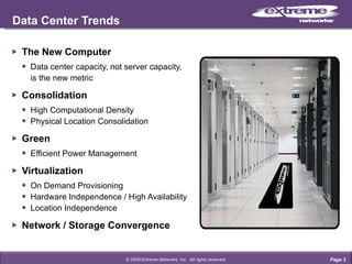 The New Computer Data center capacity, not server capacity, is the new metric Consolidation High Computational Density Physical Location Consolidation Green Efficient Power Management Virtualization On Demand Provisioning Hardware Independence / High Availability Location Independence Network / Storage Convergence Data Center Trends Page  © 2009 Extreme Networks, Inc.  All rights reserved. 