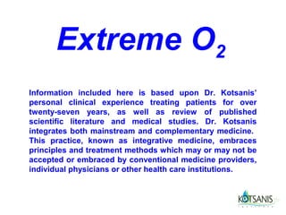Extreme O2
Information included here is based upon Dr. Kotsanis’
personal clinical experience treating patients for over
twenty-seven years, as well as review of published
scientific literature and medical studies. Dr. Kotsanis
integrates both mainstream and complementary medicine.
This practice, known as integrative medicine, embraces
principles and treatment methods which may or may not be
accepted or embraced by conventional medicine providers,
individual physicians or other health care institutions.
 
